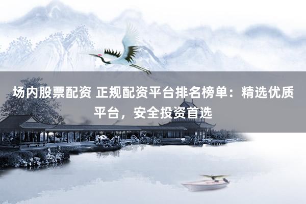 场内股票配资 正规配资平台排名榜单：精选优质平台，安全投资首选