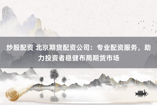 炒股配资 北京期货配资公司：专业配资服务，助力投资者稳健布局期货市场