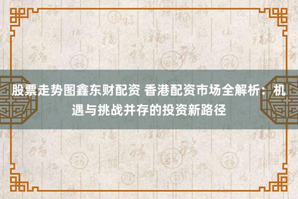 股票走势图鑫东财配资 香港配资市场全解析：机遇与挑战并存的投资新路径