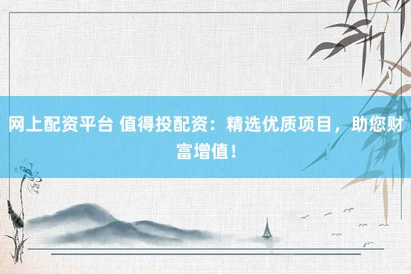 网上配资平台 值得投配资：精选优质项目，助您财富增值！