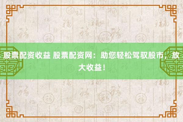 股票配资收益 股票配资网：助您轻松驾驭股市，放大收益！