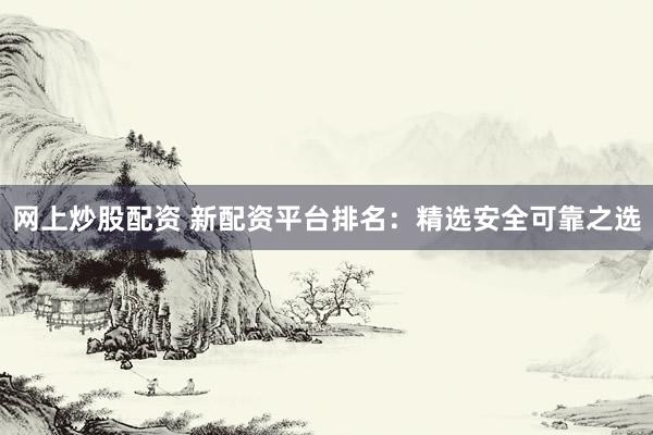 网上炒股配资 新配资平台排名：精选安全可靠之选