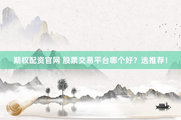 期权配资官网 股票交易平台哪个好？选推荐！