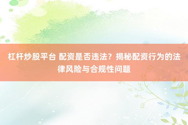 杠杆炒股平台 配资是否违法？揭秘配资行为的法律风险与合规性问题