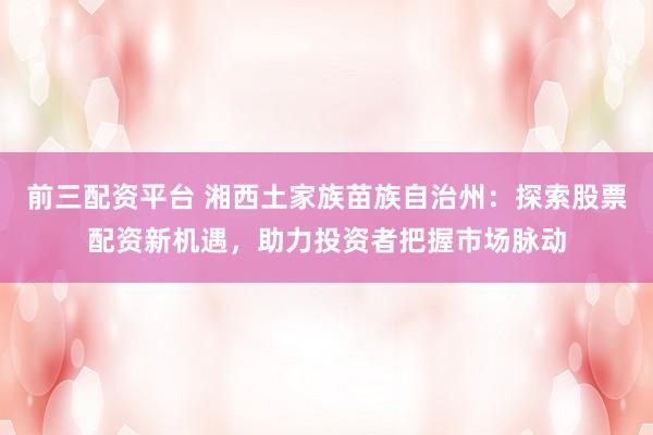 前三配资平台 湘西土家族苗族自治州：探索股票配资新机遇，助力投资者把握市场脉动