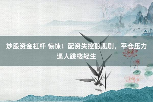 炒股资金杠杆 惊悚！配资失控酿悲剧，平仓压力逼人跳楼轻生