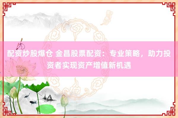 配资炒股爆仓 金昌股票配资：专业策略，助力投资者实现资产增值新机遇
