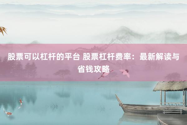股票可以杠杆的平台 股票杠杆费率：最新解读与省钱攻略