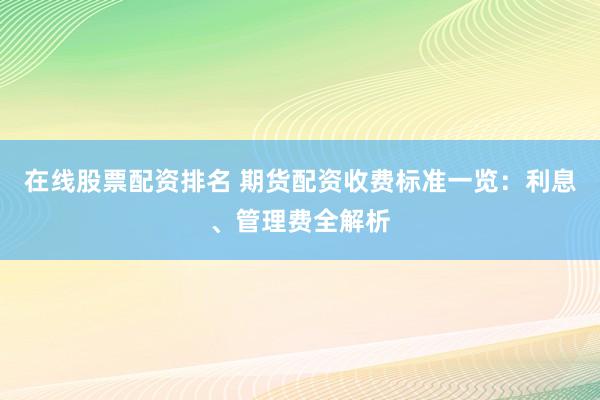在线股票配资排名 期货配资收费标准一览：利息、管理费全解析