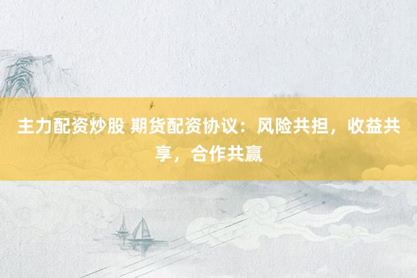 主力配资炒股 期货配资协议：风险共担，收益共享，合作共赢