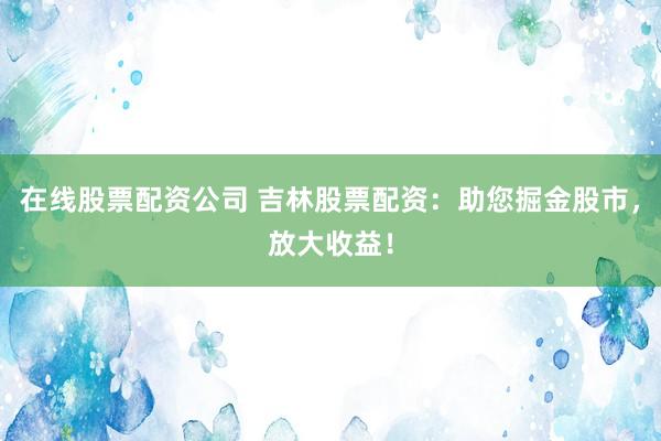 在线股票配资公司 吉林股票配资：助您掘金股市，放大收益！