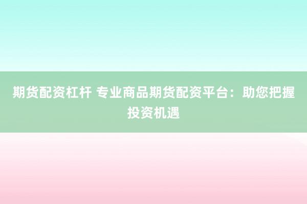 期货配资杠杆 专业商品期货配资平台：助您把握投资机遇