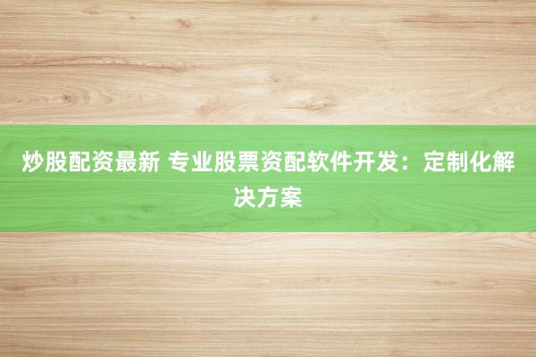 炒股配资最新 专业股票资配软件开发：定制化解决方案