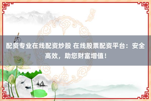 配资专业在线配资炒股 在线股票配资平台：安全高效，助您财富增值！