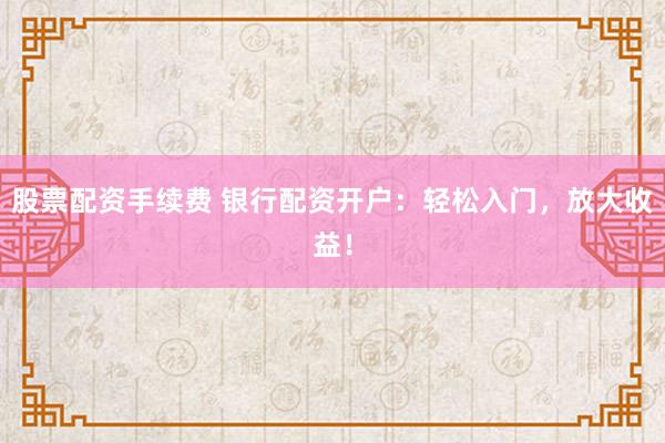 股票配资手续费 银行配资开户：轻松入门，放大收益！