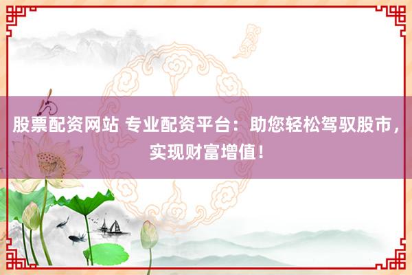 股票配资网站 专业配资平台：助您轻松驾驭股市，实现财富增值！
