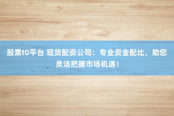 股票t0平台 现货配资公司：专业资金配比，助您灵活把握市场机遇！