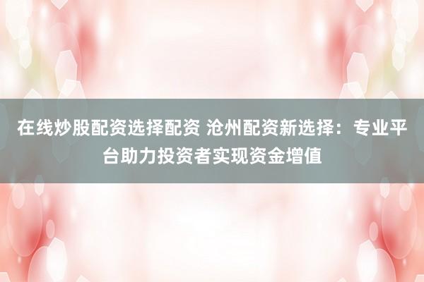 在线炒股配资选择配资 沧州配资新选择：专业平台助力投资者实现资金增值