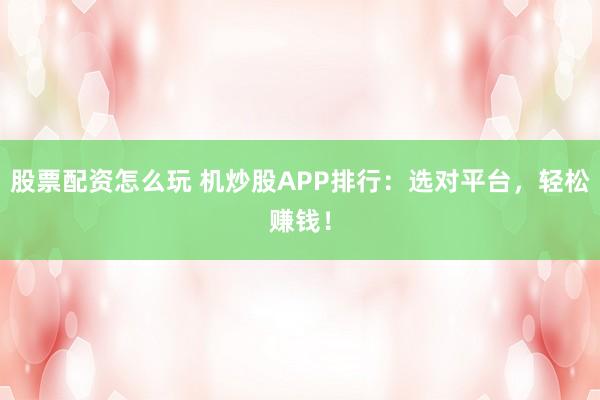 股票配资怎么玩 机炒股APP排行：选对平台，轻松赚钱！