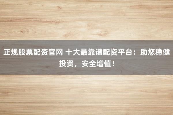 正规股票配资官网 十大最靠谱配资平台：助您稳健投资，安全增值！
