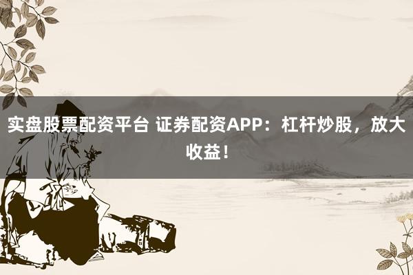 实盘股票配资平台 证券配资APP：杠杆炒股，放大收益！