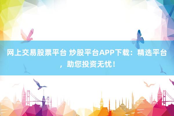 网上交易股票平台 炒股平台APP下载：精选平台，助您投资无忧！