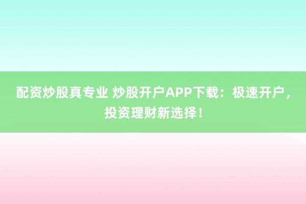 配资炒股真专业 炒股开户APP下载：极速开户，投资理财新选择！