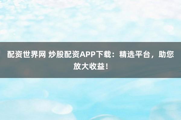 配资世界网 炒股配资APP下载：精选平台，助您放大收益！