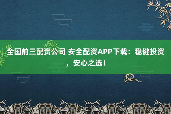全国前三配资公司 安全配资APP下载：稳健投资，安心之选！
