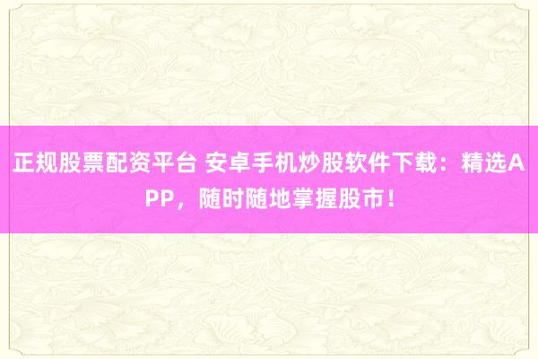 正规股票配资平台 安卓手机炒股软件下载：精选APP，随时随地掌握股市！