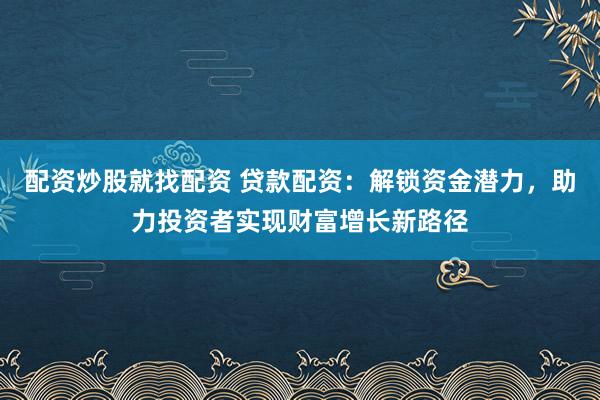 配资炒股就找配资 贷款配资：解锁资金潜力，助力投资者实现财富增长新路径
