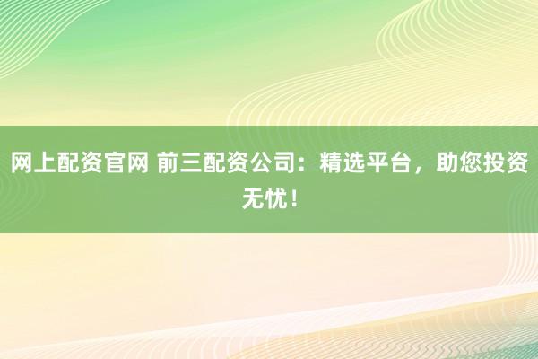 网上配资官网 前三配资公司：精选平台，助您投资无忧！