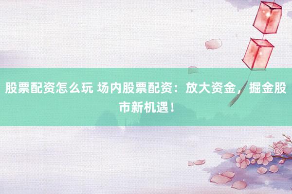 股票配资怎么玩 场内股票配资：放大资金，掘金股市新机遇！