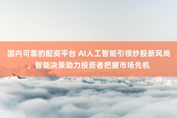 国内可靠的配资平台 AI人工智能引领炒股新风尚，智能决策助力投资者把握市场先机
