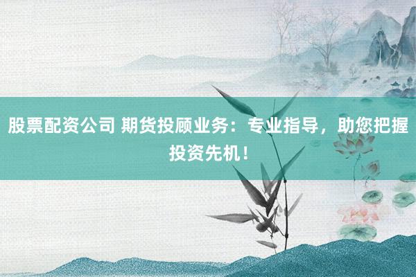 股票配资公司 期货投顾业务：专业指导，助您把握投资先机！