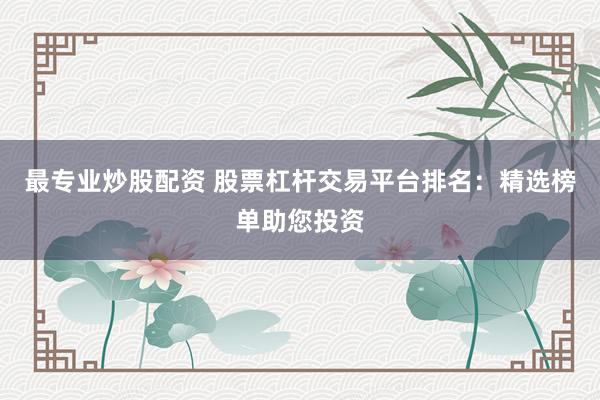 最专业炒股配资 股票杠杆交易平台排名：精选榜单助您投资