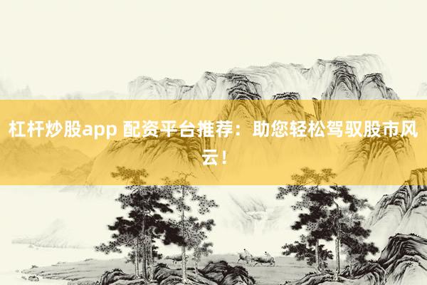 杠杆炒股app 配资平台推荐：助您轻松驾驭股市风云！