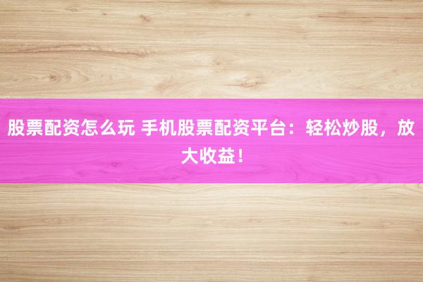 股票配资怎么玩 手机股票配资平台：轻松炒股，放大收益！