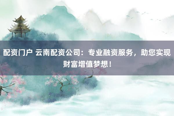配资门户 云南配资公司：专业融资服务，助您实现财富增值梦想！