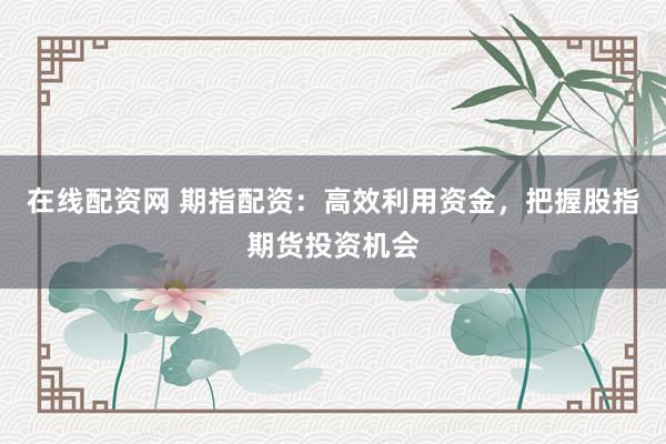 在线配资网 期指配资：高效利用资金，把握股指期货投资机会
