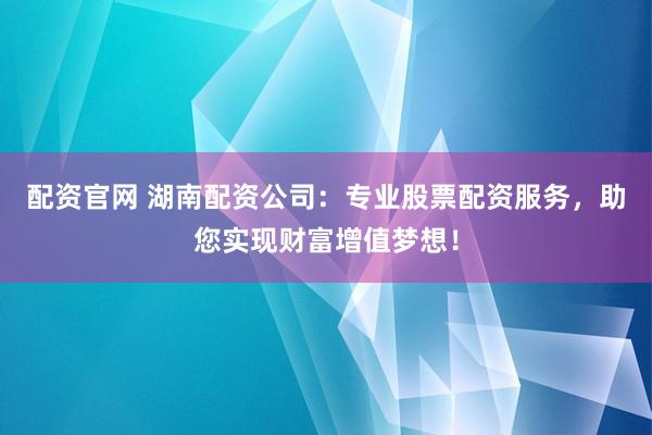 配资官网 湖南配资公司：专业股票配资服务，助您实现财富增值梦想！