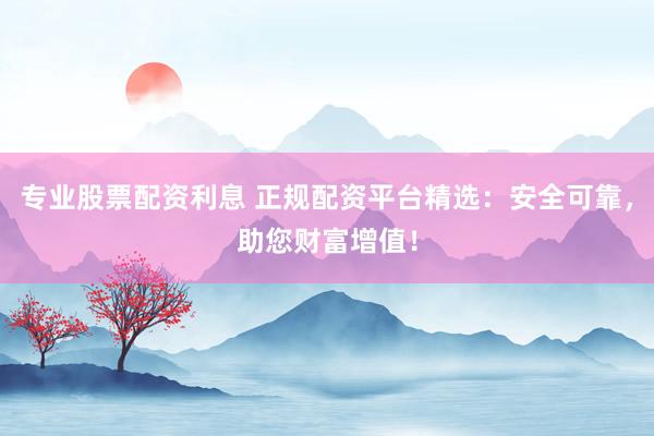 专业股票配资利息 正规配资平台精选：安全可靠，助您财富增值！