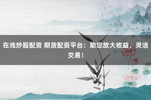 在线炒股配资 期货配资平台：助您放大收益，灵活交易！