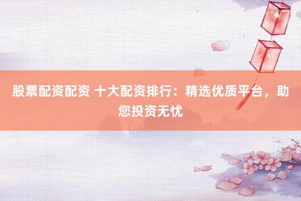 股票配资配资 十大配资排行：精选优质平台，助您投资无忧