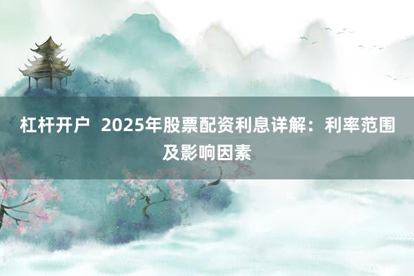 杠杆开户  2025年股票配资利息详解：利率范围及影响因素