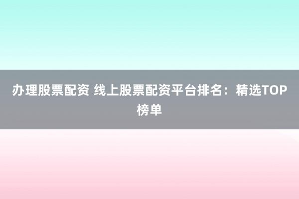 办理股票配资 线上股票配资平台排名：精选TOP榜单
