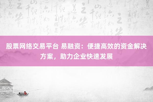 股票网络交易平台 易融资：便捷高效的资金解决方案，助力企业快速发展