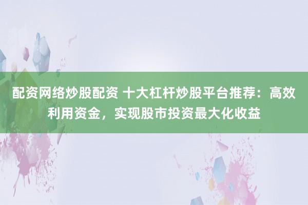 配资网络炒股配资 十大杠杆炒股平台推荐：高效利用资金，实现股市投资最大化收益