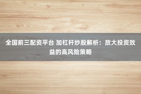 全国前三配资平台 加杠杆炒股解析：放大投资效益的高风险策略