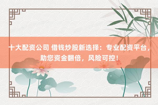 十大配资公司 借钱炒股新选择：专业配资平台，助您资金翻倍，风险可控！